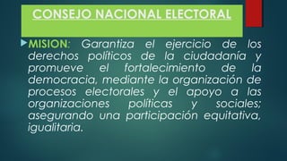 CONSEJO NACIONAL ELECTORAL
MISION: Garantiza el ejercicio de los
derechos políticos de la ciudadanía y
promueve el fortalecimiento de la
democracia, mediante la organización de
procesos electorales y el apoyo a las
organizaciones políticas y sociales;
asegurando una participación equitativa,
igualitaria.
 