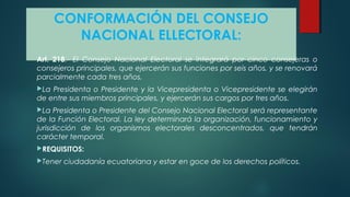 CONFORMACIÓN DEL CONSEJO
NACIONAL ELLECTORAL:
Art. 218.- EI Consejo Nacional Electoral se integrará por cinco consejeras o
consejeros principales, que ejercerán sus funciones por seis años, y se renovará
parcialmente cada tres años.
La Presidenta o Presidente y la Vicepresidenta o Vicepresidente se elegirán
de entre sus miembros principales, y ejercerán sus cargos por tres años.
La Presidenta o Presidente del Consejo Nacional Electoral será representante
de la Función Electoral. La ley determinará la organización, funcionamiento y
jurisdicción de los organismos electorales desconcentrados, que tendrán
carácter temporal.
REQUISITOS:
Tener ciudadanía ecuatoriana y estar en goce de los derechos políticos.
 
