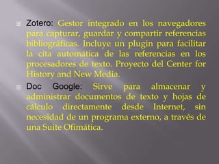    Zotero: Gestor integrado en los navegadores
    para capturar, guardar y compartir referencias
    bibliográficas. Incluye un plugin para facilitar
    la cita automática de las referencias en los
    procesadores de texto. Proyecto del Center for
    History and New Media.
   Doc Google: Sirve para almacenar y
    administrar documentos de texto y hojas de
    cálculo directamente desde Internet, sin
    necesidad de un programa externo, a través de
    una Suite Ofimática.
 