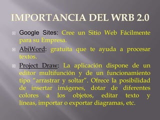    Google Sites: Cree un Sitio Web Fácilmente
    para su Empresa.
   AbiWord: gratuita que te ayuda a procesar
    textos.
   Project Draw: La aplicación dispone de un
    editor multifunción y de un funcionamiento
    tipo “arrastrar y soltar”. Ofrece la posibilidad
    de insertar imágenes, dotar de diferentes
    colores a los objetos, editar texto y
    líneas, importar o exportar diagramas, etc.
 
