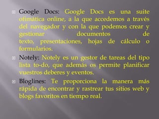   Google Docs: Google Docs es una suite
    ofimática online, a la que accedemos a través
    del navegador y con la que podemos crear y
    gestionar             documentos             de
    texto, presentaciones, hojas de cálculo o
    formularios.
   Notely: Notely es un gestor de tareas del tipo
    lista to-do, que además os permite planificar
    vuestros deberes y eventos.
   Bloglines: Te proporciona la manera más
    rápida de encontrar y rastrear tus sitios web y
    blogs favoritos en tiempo real.
 