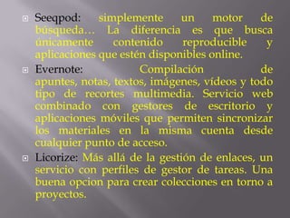    Seeqpod:     simplemente     un     motor    de
    búsqueda… La diferencia es que busca
    únicamente      contenido     reproducible    y
    aplicaciones que estén disponibles online.
   Evernote:            Compilación             de
    apuntes, notas, textos, imágenes, vídeos y todo
    tipo de recortes multimedia. Servicio web
    combinado con gestores de escritorio y
    aplicaciones móviles que permiten sincronizar
    los materiales en la misma cuenta desde
    cualquier punto de acceso.
   Licorize: Más allá de la gestión de enlaces, un
    servicio con perfiles de gestor de tareas. Una
    buena opcion para crear colecciones en torno a
    proyectos.
 
