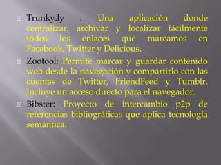    Trunky.ly     :    Una      aplicación    donde
    centralizar, archivar y localizar fácilmente
    todos los enlaces que marcamos en
    Facebook, Twitter y Delicious.
   Zootool: Permite marcar y guardar contenido
    web desde la navegación y compartirlo con las
    cuentas de Twitter, FriendFeed y Tumblr.
    Incluye un acceso directo para el navegador.
   Bibster: Proyecto de intercambio p2p de
    referencias bibliográficas que aplica tecnología
    semántica.
 
