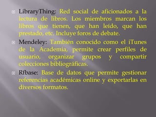   LibraryThing: Red social de aficionados a la
    lectura de libros. Los miembros marcan los
    libros que tienen, que han leído, que han
    prestado, etc. Incluye foros de debate.
   Mendeley: También conocido como el iTunes
    de la Academia, permite crear perfiles de
    usuario, organizar grupos y compartir
    colecciones bibliográficas.
   Rfbase: Base de datos que permite gestionar
    referencias académicas online y exportarlas en
    diversos formatos.
 