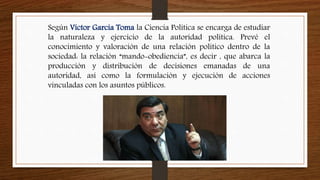 Según Víctor García Toma la Ciencia Política se encarga de estudiar
la naturaleza y ejercicio de la autoridad política. Prevé el
conocimiento y valoración de una relación político dentro de la
sociedad: la relación “mando-obediencia”, es decir , que abarca la
producción y distribución de decisiones emanadas de una
autoridad, así como la formulación y ejecución de acciones
vinculadas con los asuntos públicos.
 