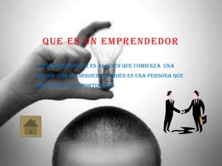 QUE ES UN EMPRENDEDOR
 un emprendedor es alguien que comienza una
acción ,obra o negocio también es una persona que
identifica una oportunidad
 