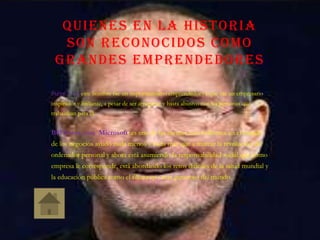 QUIENES EN LA HISTORIA
SON RECONOCIDOS COMO
GRANDES EMPRENDEDORES
Steve jobs: este hombre fue un importantísimo emprendedor ya que fue un empresario
inspirador y brillante, a pesar de ser arrogante y hasta abusivo con las personas que
trabajaban para el.
Bill Gates, con Microsoft: es una de las mentes más brillantes en el mundo
de los negocios ayudó nada menos y nada más que a marcar la revolución del
ordenador personal y ahora está asumiendo la responsabilidad social que como
empresa le corresponde, está abordando los retos difíciles de la salud mundial y
la educación pública como el filántropo más generoso del mundo.
 