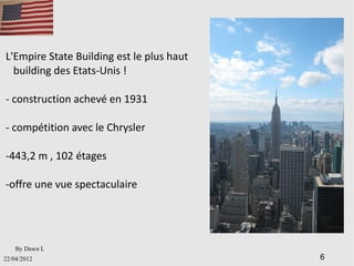 L'Empire State Building est le plus haut
  building des Etats-Unis !

- construction achevé en 1931

- compétition avec le Chrysler

-443,2 m , 102 étages

-offre une vue spectaculaire




    By Dawn L
22/04/2012                                 6
 