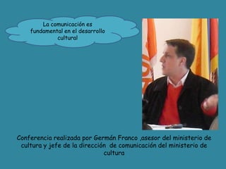 La comunicación es fundamental en el desarrollo cultural Conferencia realizada por Germán Franco ,asesor del ministerio de cultura y jefe de la dirección  de comunicación del ministerio de cultura  