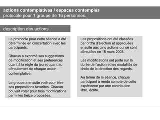 actions contemplatives / espaces contemplés protocole pour 1 groupe de 16 personnes. Le protocole pour cette séance a été déterminée en concertation avec les participants.  Chacun a exprimé ses suggestions de modification et ses préférences quant à la règle du jeu et quant au déroulement de chaque action contemplative.   Le groupe a ensuite voté pour élire ses propositions favorites. Chacun pouvait voter pour trois modifications parmi les treize proposées. Les propositions ont été classées par ordre d’élection et appliquées ensuite aux cinq actions qui se sont déroulées ce 15 mars 2008. Les modifications ont porté sur la durée de l’action et les modalités de choix de la direction des regards. Au terme de la séance, chaque participant a rendu compte de cette expérience par une contribution libre, écrite. description des actions 