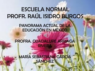 ESCUELA NORMAL
PROFR. RAÚL ISIDRO BURGOS
   PANORAMA ACTUAL DE LA
    EDUCACIÓN EN MÉXICO

  PROFRA. GUADALUPE ARRIAGA
            RIVERA

   MARÍA SEBASTIANA GARCÍA
           SÁNCHEZ
 