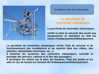 Le perchiste de
remontée mécanique
Le perchiste de remontées mécaniques
vérifie la mise en sécurité des accès aux
équipements et maintient en état les
zones d'embarquement/débarquement.
Le perchiste de remontées mécaniques vérifie l'état de sécurité et de
fonctionnement des installations et du matériel (état des câbles, des
attaches, alimentation électrique, etc...).
Il actionne les systèmes des remontées mécaniques, contrôle le
passage des perches, cabines et le flux des passagers.
Il renseigne les clients sur le plan, les horaires, l'état des pistes et les
aide en cas de besoin au moment de l'embarquement/débarquement.
Un métier en lien avec notre projet...
 