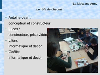 Le rôle de chacun :
● Antoine-Jean :
concepteur et constructeur
● Lucas :
constructeur, prise vidéo
● Lilian:
informatique et décor
● Gaëlle:
informatique et décor
...
La Meccano Army
 