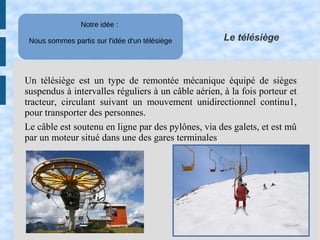 Le télésiège
Notre idée : 
Nous sommes partis sur l'idée d'un télésiège
Un télésiège est un type de remontée mécanique équipé de sièges
suspendus à intervalles réguliers à un câble aérien, à la fois porteur et
tracteur, circulant suivant un mouvement unidirectionnel continu1,
pour transporter des personnes.
Le câble est soutenu en ligne par des pylônes, via des galets, et est mû
par un moteur situé dans une des gares terminales
 