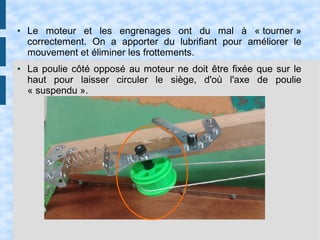 ● Le moteur et les engrenages ont du mal à « tourner »
correctement. On a apporter du lubrifiant pour améliorer le
mouvement et éliminer les frottements.
● La poulie côté opposé au moteur ne doit être fixée que sur le
haut pour laisser circuler le siège, d'où l'axe de poulie
« suspendu ».
 