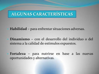 • Habilidad – para enfrentar situaciones adversas.
• Dinamismo – con el desarrollo del individuo o del
sistema a la calidad de estímulos expuestos.
• Fortaleza – para nutrirse en base a las nuevas
oportunidades y alternativas.
ALGUNAS CARACTERÍSTICAS
 