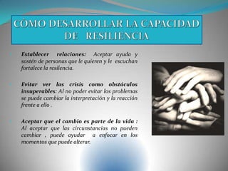 • Establecer relaciones: Aceptar ayuda y
sostén de personas que le quieren y le escuchan
fortalece la resilencia.
• Evitar ver las crisis como obstáculos
insuperables: Al no poder evitar los problemas
se puede cambiar la interpretación y la reacción
frente a ello .
• Aceptar que el cambio es parte de la vida :
Al aceptar que las circunstancias no pueden
cambiar , puede ayudar a enfocar en los
momentos que puede alterar.
 