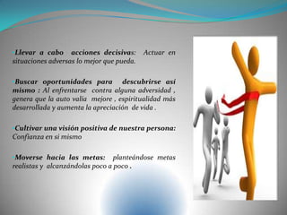 •Llevar a cabo acciones decisivas: Actuar en
situaciones adversas lo mejor que pueda.
•Buscar oportunidades para descubrirse así
mismo : Al enfrentarse contra alguna adversidad ,
genera que la auto valía mejore , espiritualidad más
desarrollada y aumenta la apreciación de vida .
•Cultivar una visión positiva de nuestra persona:
Confianza en si mismo
•Moverse hacia las metas: planteándose metas
realistas y alcanzándolas poco a poco .
 