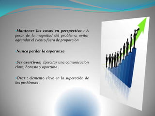 •Mantener las cosas en perspectiva : A
pesar de la magnitud del problema, evitar
agrandar el evento fuera de proporción
•Nunca perder la esperanza
•Ser asertivos: Ejercitar una comunicación
clara, honesta y oportuna .
•Orar : elemento clave en la superación de
los problemas .
 