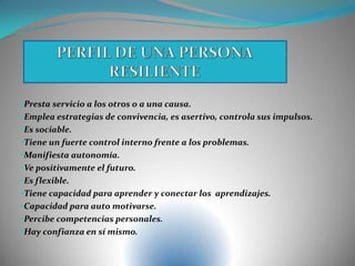 •Presta servicio a los otros o a una causa.
•Emplea estrategias de convivencia, es asertivo, controla sus impulsos.
•Es sociable.
•Tiene un fuerte control interno frente a los problemas.
•Manifiesta autonomía.
•Ve positivamente el futuro.
•Es flexible.
•Tiene capacidad para aprender y conectar los aprendizajes.
•Capacidad para auto motivarse.
•Percibe competencias personales.
•Hay confianza en sí mismo.
 