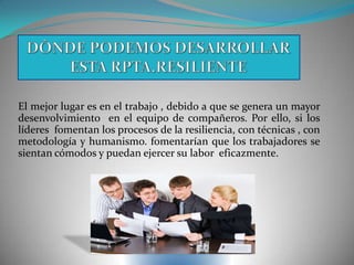 El mejor lugar es en el trabajo , debido a que se genera un mayor
desenvolvimiento en el equipo de compañeros. Por ello, si los
líderes fomentan los procesos de la resiliencia, con técnicas , con
metodología y humanismo. fomentarían que los trabajadores se
sientan cómodos y puedan ejercer su labor eficazmente.
 