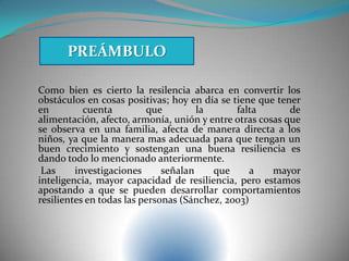 Como bien es cierto la resilencia abarca en convertir los
obstáculos en cosas positivas; hoy en día se tiene que tener
en cuenta que la falta de
alimentación, afecto, armonía, unión y entre otras cosas que
se observa en una familia, afecta de manera directa a los
niños, ya que la manera mas adecuada para que tengan un
buen crecimiento y sostengan una buena resiliencia es
dando todo lo mencionado anteriormente.
Las investigaciones señalan que a mayor
inteligencia, mayor capacidad de resiliencia, pero estamos
apostando a que se pueden desarrollar comportamientos
resilientes en todas las personas (Sánchez, 2003)
PREÁMBULO
 