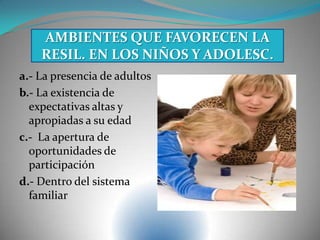 a.- La presencia de adultos
b.- La existencia de
expectativas altas y
apropiadas a su edad
c.- La apertura de
oportunidades de
participación
d.- Dentro del sistema
familiar
AMBIENTES QUE FAVORECEN LA
RESIL. EN LOS NIÑOS Y ADOLESC.
 