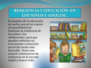  la cuestión de la educación
se vuelve central en cuanto
a la posibilidad de
fomentar la resiliencia de
los niños y los
adolescentes, para que
puedan enfrentar su
crecimiento e inserción
social del modo más
favorable, Tener una
actitud constructora de
resiliencia en la escuela
implica buscar todo.
RESILIENCIA Y EDUCACIÓN EN
LOS NIÑOS Y ADOLESC.
 