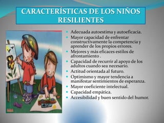  Adecuada autoestima y autoeficacia.
 Mayor capacidad de enfrentar
constructivamente la competencia y
aprender de los propios errores.
 Mejores y más eficaces estilos de
afrontamiento .
 Capacidad de recurrir al apoyo de los
adultos cuando sea necesario.
 Actitud orientada al futuro.
 Optimismo y mayor tendencia a
manifestar sentimientos de esperanza.
 Mayor coeficiente intelectual.
 Capacidad empática.
 Accesibilidad y buen sentido del humor.
CARACTERÍSTICAS DE LOS NIÑOS
RESILIENTES
 