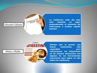 La resiliencia cada día más
está tomando un lugar
preponderante al momento de
seleccionar o evaluar capital
humano
Afirmar que el poseer una
buena autoestima, alta
capacidad para
relacionarse, ser autocríticos
no de manera destructiva son
algunas de las herramientas
necesarias para lograr un alto
índice de resiliencia.
Eduardo Galeano
Wolin y Wolin
 