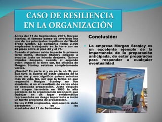  Antes del 11 de Septiembre, 2001, Morgan
Stanley, el famoso banco de inversión era
uno de los principales inquilinos del World
Trade Center. La compañía tenía 2,700
empleados trabajando en la torre sur en
22 pisos entre el piso 43 y el 74.
 Cuando el primer avión impactó la primera
torre norte, Morgan Stanley empezó a
evacuar justo un minuto después. Quince
minutos después, cuando el segundo
avión impactó la torre sur, las oficinas de
Morgan Stanley estaban completamente
vacías.
 ¿Suerte? En parte si y en parte nó. Si, por
que tuvo la suerte de estar ubicado en la
torre sur y eso significó quince minutos
más de vida. No, por que la forma en que
respondió Morgan Stanley no fue
aleatoria, si no el resultado de varios años
de adecuada preparación. Justo después
del ataque terrorista en 1993 la alta
gerencia de la organización reconoció que
trabajar en un lugar emblemático
representaba un riesgo importante e inició
un fuerte programa de preparación.
 De los 2,700 empleados, únicamente siete
perecieron en los
atentados del 11 de Setiembre.
Conclusión:
 La empresa Morgan Stanley es
un excelente ejemplo de la
importancia de la preparación
anticipada, de estar preparados
para responder a cualquier
eventualidad.
CASO DE RESILIENCIA
EN LA ORGANIZACIÓN
 