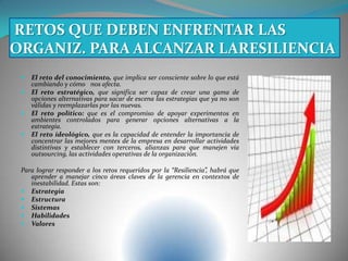  El reto del conocimiento, que implica ser consciente sobre lo que está
cambiando y cómo nos afecta.
 El reto estratégico, que significa ser capaz de crear una gama de
opciones alternativas para sacar de escena las estrategias que ya no son
válidas y reemplazarlas por las nuevas.
 El reto político: que es el compromiso de apoyar experimentos en
ambientes controlados para generar opciones alternativas a la
estrategia.
 El reto ideológico, que es la capacidad de entender la importancia de
concentrar las mejores mentes de la empresa en desarrollar actividades
distintivas y establecer con terceros, alianzas para que manejen vía
outsourcing, las actividades operativas de la organización.
Para lograr responder a los retos requeridos por la “Resiliencia”, habrá que
aprender a manejar cinco áreas claves de la gerencia en contextos de
inestabilidad. Estas son:
 Estrategia
 Estructura
 Sistemas
 Habilidades
 Valores
RETOS QUE DEBEN ENFRENTAR LAS
ORGANIZ. PARA ALCANZAR LARESILIENCIA
 
