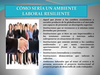  Aquel que frente a los cambios económicos o
sociales producto de la globalización o el mercado
son capaces de presentar un desempeño superior.
 Instituciones que se reconocen a sí mismas como
formadas por personas
 Instituciones que si bien no son impermeables a
las tensiones externas e internas saben
sobreponerse en situaciones de crisis
 Instituciones que estarán atentas a los cambios
ambientales y por tanto reaccionarán
oportunamente frente a las exigencias del
entorno
 Instituciones innovadoras y creativas.
 Instituciones democráticas que valoran lo
colectivo.
 Ambientes laborales que al tener al centro a la
persona, acercarán el proyecto institucional al
proyecto propio de desarrollo de cada trabajador.
CÓMO SERÍA UN AMBIENTE
LABORAL RESILIENTE
 