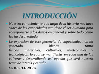 INTRODUCCIÓN
 Nuestro conocimiento a lo largo de la historia nos hace
saber de las capacidades que tiene el ser humano para
sobreponerse a los daños en general y sobre todo cómo
las ha desarrollado.
 La expresión de este potencial de capacidades nos ha
generado bienes tanto
físicos, materiales, culturales, intelectuales y
tecnológicos, lo cual se manifiesta en cada una de las
culturas , desarrollando así aquello que será nuestro
tema de interés y estudio:
LA RESILIENCIA.
 