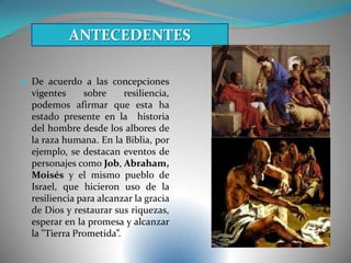  De acuerdo a las concepciones
vigentes sobre resiliencia,
podemos afirmar que esta ha
estado presente en la historia
del hombre desde los albores de
la raza humana. En la Biblia, por
ejemplo, se destacan eventos de
personajes como Job, Abraham,
Moisés y el mismo pueblo de
Israel, que hicieron uso de la
resiliencia para alcanzar la gracia
de Dios y restaurar sus riquezas,
esperar en la promesa y alcanzar
la "Tierra Prometida”.
ANTECEDENTES
 