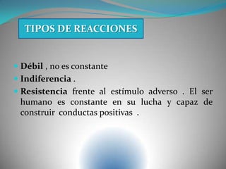  Débil , no es constante
 Indiferencia .
 Resistencia frente al estímulo adverso . El ser
humano es constante en su lucha y capaz de
construir conductas positivas .
TIPOS DE REACCIONES
 