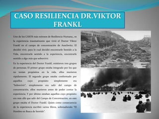  Uno de los CASOS más exitosos de Resiliencia Humana,, es
la experiencia traumatizante que vivió el Doctor Viktor
Frankl en el campo de concentración de Auschwitz; El
decidió vivir, para lo cual decidió encontrarle Sentido a la
Vida, encontrarle sentido a la experiencia, encontrarle
sentido a algo más que sobrevivir.
 En la experiencia del Doctor Frankl, existieron tres grupos
de personas; El primer grupo estaba integrado por los que
no tenían propósitos en la vida, ellos murieron
rápidamente; El segundo grupo estaba conformado por
aquellos cuyo propósito simplemente era
“Sobrevivir”, simplemente era salir del campo de
concentración, ellos murieron antes de poder contar la
experiencia; Y por último estaban aquellos cuyo propósito
era más allá que salir del Campo de Concentración, en este
grupo estaba el Doctor Frankl. Quien como consecuencia
de la experiencia escribió varios libros, sobresaliendo “El
Hombre en Busca de Sentido”.
CASO RESILIENCIA DR.VIKTOR
FRANKL
 