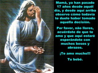 Mamá, ya han pasado 17 años desde aquél día, y desde aquí arriba observo cómo todavía te duele haber tomado aquella decisión. Por favor, não llores, acuérdate de que te amo y que aquí estaré esperándote con muchos besos y abrazos. ¡Te amo mucho!!! Tu bebé. 