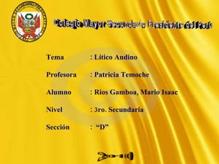 Tema  : Lítico Andino Profesora : Patricia Temoche  Alumno : Rios Gamboa, Mario Isaac Nivel    : 3ro. Secundaria Sección  :  “D” 2010 Colegio Mayor Secundario Presidente del Perú 
