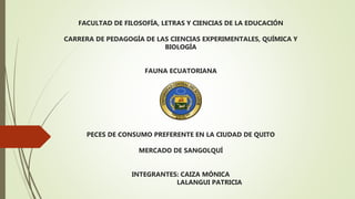 FACULTAD DE FILOSOFÍA, LETRAS Y CIENCIAS DE LA EDUCACIÓN
CARRERA DE PEDAGOGÍA DE LAS CIENCIAS EXPERIMENTALES, QUÍMICA Y
BIOLOGÍA
FAUNA ECUATORIANA
PECES DE CONSUMO PREFERENTE EN LA CIUDAD DE QUITO
MERCADO DE SANGOLQUÍ
INTEGRANTES: CAIZA MÓNICA
LALANGUI PATRICIA
 