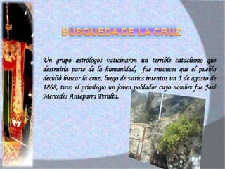 EXISTENCIA DE OTRA CRUZ EN EL DISTRITO DE OLMOSA diferencia de esta cruz se comenta que fue otro padre quien la elaboró llamado “Guatemala”, este en su peregrinaje y estadía por el Norte del pías había elaborado 3 cruces, una de ellas estaba destinada para el distrito de Olmos. 3 personas decidieron buscarla, pero esto tardo 8 años, fecha en que fue encontrado un 25 de Agosto de 1944.