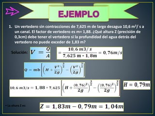 1. Un vertedero sin contracciones de 7,625 m de largo desagua 10,6 m3/ s a
un canal. El factor de vertedero es m= 1,88. ¿Qué altura Z (precisión de
0,3cm) debe tener el vertedero si la profundidad del agua detrás del
vertedero no puede exceder de 1,83 m?
Solución:
• La altura Z es:
 
