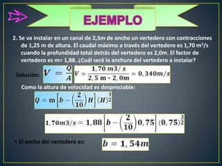 2. Se va instalar en un canal de 2,5m de ancho un vertedero con contracciones
de 1,25 m de altura. El caudal máximo a través del vertedero es 1,70 m3/s
cuando la profundidad total detrás del vertedero es 2,0m. El factor de
vertedero es m= 1,88. ¿Cuál será la anchura del vertedero a instalar?
Solución:
• El ancho del vertedero es:
Como la altura de velocidad es despreciable:
 