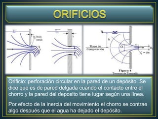 Orificio: perforación circular en la pared de un depósito. Se
dice que es de pared delgada cuando el contacto entre el
chorro y la pared del deposito tiene lugar según una línea.
Por efecto de la inercia del movimiento el chorro se contrae
algo después que el agua ha dejado el depósito.
 