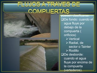 pueden clasificarse:
De fondo: cuando el
agua fluye por
debajo de la
compuerta (
orificios)
Vertical
Radial, de
sector o Tainter
Rodillo
De desborde:
cuando el agua
fluye por encima de
la compuerta
(vertederos).
 