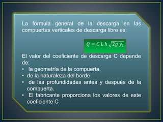 La formula general de la descarga en las
compuertas verticales de descarga libre es:
El valor del coeficiente de descarga C depende
de:
• la geometría de la compuerta,
• de la naturaleza del borde
• de las profundidades antes y después de la
compuerta.
• El fabricante proporciona los valores de este
coeficiente C
𝑄 = 𝐶 𝐿 ℎ 2𝑔 𝑦1
 