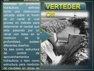 Son estructuras
utilizadas en proyectos
hidráulicos, definida
como una obstrucción
ubicada sobre el fondo
de un canal el cual
provee un método para
determinar el caudal que
esta pasando por un
canal con base en la
medición de la
profundidad, existen
diferentes diseños.
Ya sea como estructura
de control de
aprovechamientos
hidráulicos o bien como
estructura para medición
de caudales en obras de
 
