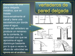 Consisten de una
placa delgada,
metálica, que se
instala
transversalmente al
canal y tiene una
escotadura por donde
pasa el agua.
Antes del vertedero se
produce un remanso
de la corriente, la
velocidad con que se
aproxima el agua
disminuye bastante
por lo que a veces la
altura de velocidad se
ignora en el análisis.
 