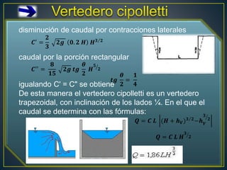 𝑄 = 𝐶′
2
3
2𝑔 𝐿 (𝐻 + ℎ𝑉)
3
2− ℎ𝑣
3/2
𝑄 = 𝐶 𝐿 (𝐻+ℎ𝑉)
3
2−ℎ𝑉
3
2
𝑄 = 𝐶 𝐿 𝐻3 2
disminución de caudal por contracciones laterales
caudal por la porción rectangular
igualando C' = C" se obtiene
De esta manera el vertedero cipolletti es un vertedero
trapezoidal, con inclinación de los lados ¼. En el que el
caudal se determina con las fórmulas:
𝑪′ =
𝟐
𝟑
𝟐𝒈 𝟎. 𝟐 𝑯 𝑯𝟑 𝟐
𝑪′′ =
𝟖
𝟏𝟓
𝟐𝒈 𝒕𝒈
𝜽
𝟐
𝑯
𝟓
𝟐
𝒕𝒈
𝜽
𝟐
=
𝟏
𝟒
𝑸 = 𝑪 𝑳 𝑯
𝟑
𝟐
𝑸 = 𝑪 𝑳 (𝑯 + 𝒉𝑽)𝟑 𝟐−𝒉𝑽
𝟑
𝟐
 