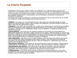 La Charte Peuplade Peuplade se donne pour mission d’offrir aux habitants d'un même territoire l’envie et les moyens de vivre ensemble dans un esprit d’ouverture, de liberté, de responsabilité et de justice.  Tous les acteurs du territoire sont invités à prendre part à la mise en œuvre de ce projet social, qu’il s’agisse de particuliers, d’associations, de commerçants, de grandes entreprises ou d’institutions publiques.  Peuplade encourage les acteurs du territoire à concevoir et à lancer des actions de vie sociale qui s’inspirent, autant que possible, des principes suivants : Réalité :  Une action de vie sociale donne lieu à des actions et à des faits plutôt qu’à des discours et des échanges virtuels | Elle privilégie des dispositifs concrets et faciles à mettre en place | Elle crée des événements publics Cohésion :  Une action de vie sociale vise à créer de la cohésion et un sentiment de complicité entre les participants | Elle engage tous les participants à se connaître, à se reconnaître et à s’accepter | Elle favorise la coopération plutôt que la compétition, la solidarité plutôt que les intérêts particuliers Universalisme :  Une action de vie sociale privilégie les rencontres qui transcendent les différences d’apparence, de milieu, d’âge, de sexe ou de culture | Elle fait passer au second plan fonctions et statuts et invite les participants à ne pas se confondre avec leurs rôles sociaux | Elle fédère des participants de tous bords autour d’un projet ou d’un événement, plutôt qu’autour d’une communauté d’opinion, d’intérêts, d’origine ou d’affinité Non sélectivité :  Une action de vie sociale s’efforce, dans la mesure du possible, de tendre vers la gratuité afin d’être accessible au plus grand nombre | Elle témoigne d’une attitude d’ouverture et d’hospitalité à l’égard de tous | Elle est intégratrice, notamment pour ceux qui souffrent de handicaps sociaux  Dynamique collective :  Une action de vie sociale favorise l’esprit d’initiative | Elle privilégie l’implication et la participation active des individus | Elle encourage les créations collectives Mutualisation des talents :  Une action de vie sociale est l’occasion, pour les individus, d’échanger ou d’acquérir savoirs et savoir-faire [ Elle met en avant les individus dans leur singularité | Elle encourage leur créativité et l’expression de leurs talents Indépendance :  Une action de vie sociale se met au service des personnes, et non des structures ou des causes | Elle développe l’indépendance et l’autonomie des personnes | Elle engage chacun à faire usage de sa liberté 